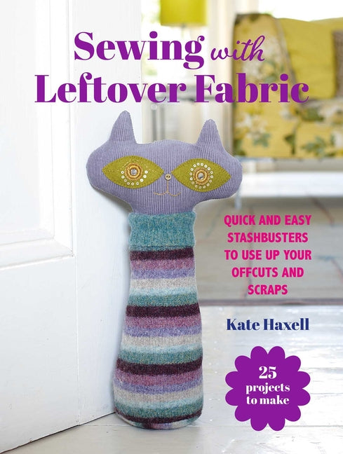 Sewing with Leftover Fabric: 25 Projects to Make: Quick and Easy Stashbusters to Use Up Your Offcuts and Scraps