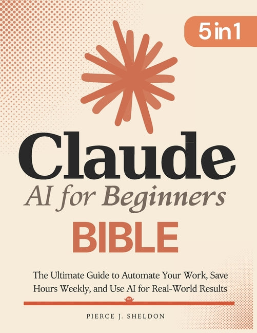Claude AI for Beginners Bible: [5 in 1] The Ultimate Guide to Automate Your Work, Save Hours Every Week, and Use AI for Real-World Results