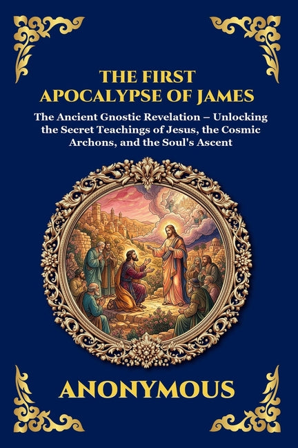 The First Apocalypse of James: The Ancient Gnostic Revelation - Unlocking the Secret Teachings of Jesus, the Cosmic Archons, and the Soul's Ascent