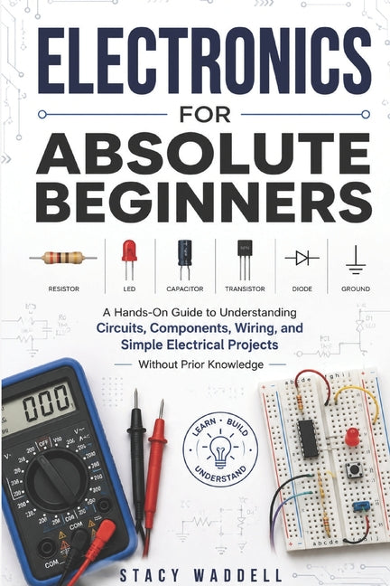 Electronics for Absolute Beginners: A Hands-On Guide to Understanding Circuits, Components, Wiring, and Simple Electrical Projects Without Prior Knowl