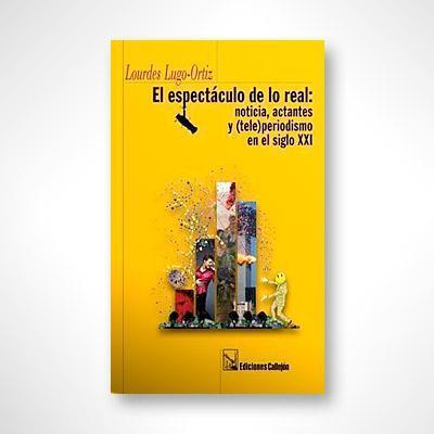 El espectáculo de lo real: Noticias, actantes y (tele)periodismo en el siglo XXI-Lourdes Lugo Ortiz-Libros787.com